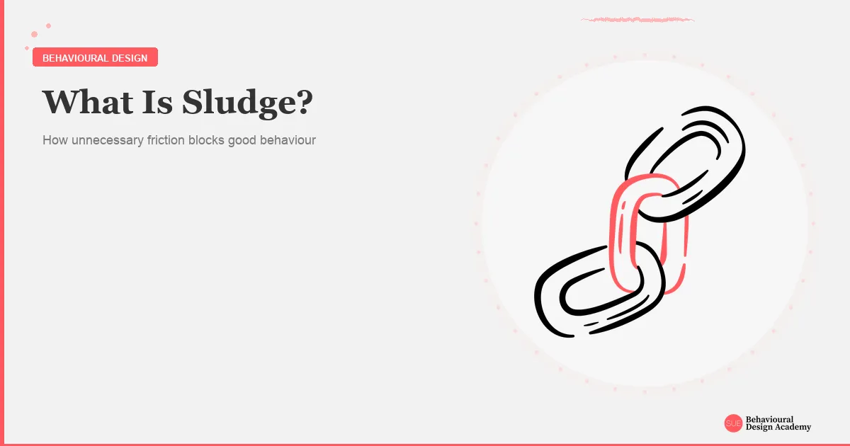 Sludge Behavioural Science Example Design What is sludge? Unnecessary friction that blocks behaviour